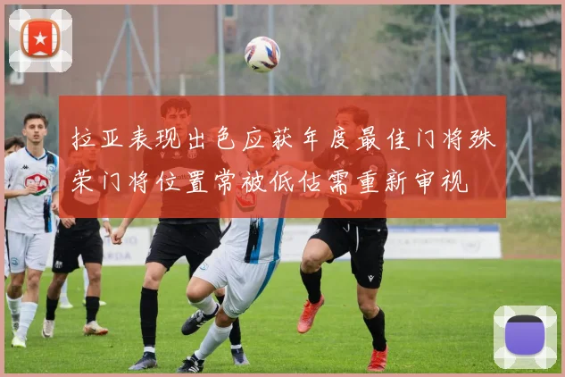 拉亚表现出色应获年度最佳门将殊荣门将位置常被低估需重新审视