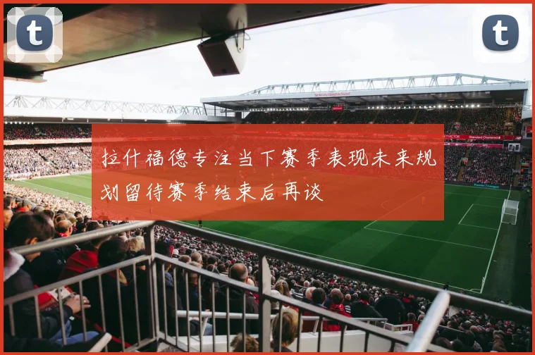拉什福德专注当下赛季表现未来规划留待赛季结束后再谈