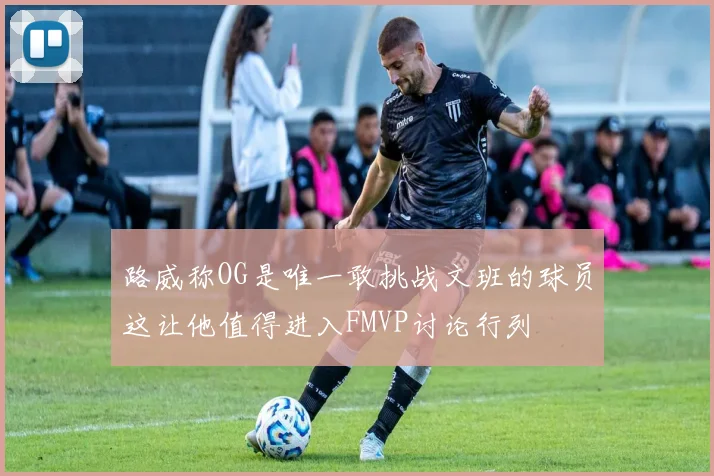 路威称OG是唯一敢挑战文班的球员这让他值得进入FMVP讨论行列