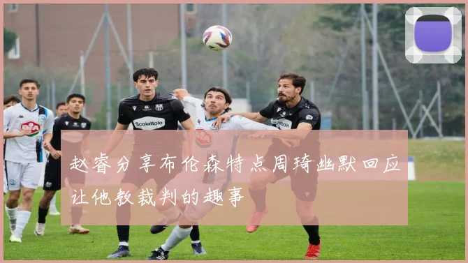 赵睿分享布伦森特点周琦幽默回应让他教裁判的趣事