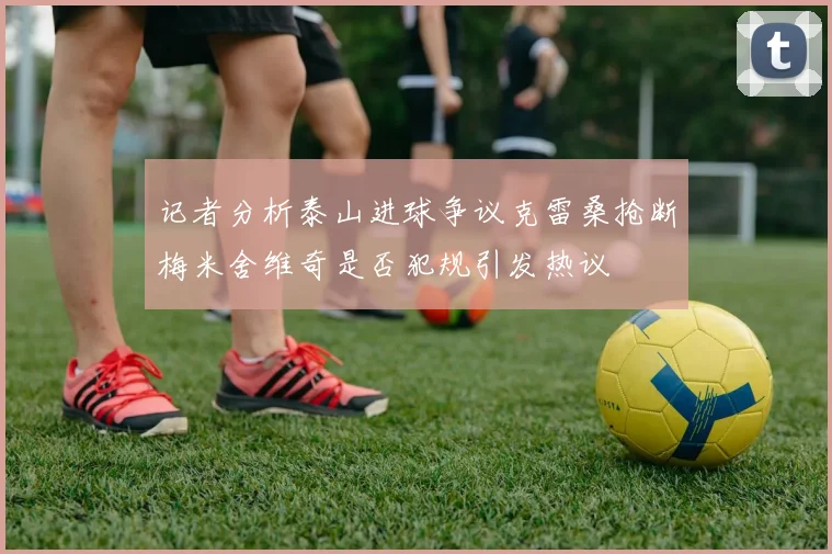 记者分析泰山进球争议克雷桑抢断梅米舍维奇是否犯规引发热议