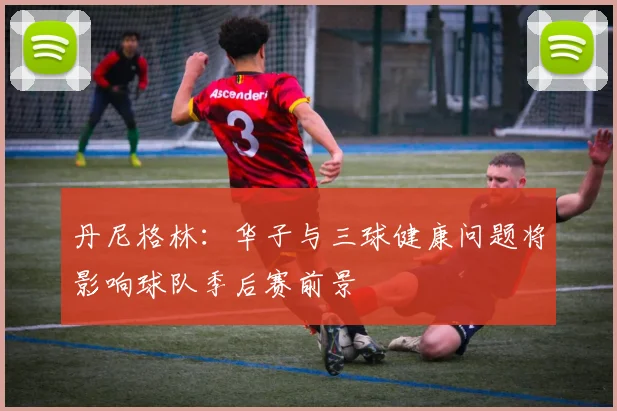 丹尼格林：华子与三球健康问题将影响球队季后赛前景