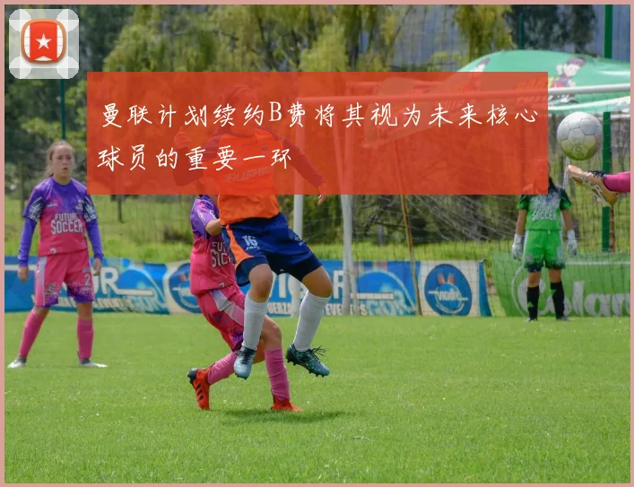 曼联计划续约B费将其视为未来核心球员的重要一环